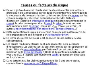  L’ulcère gastro-duodénal résulte d’un déséquilibre entre des facteurs
protecteurs de la muqueuse gastro-duodénale (intégrité anatomique de
la muqueuse, de la vascularisation pariétale, sécrétion de mucus par les
cellules mucigènes, sécrétion de bicarbonate) et des facteurs
d’agression (sécrétion chlorhydro-peptique majorée notamment par le
stress), la prise de toxiques, dont l’alcool, le tabac, le café, certains
médicaments, dont l’aspirine (risque de 1⁄1000 d’avoir un ulcère), et
autres anti-inflammatoires non stéroïdiens, corticostéroïdes…).
 Cette conception classique a été remise en cause par la découverte du
rôle prépondérant de l’infection par Helicobacter pylori.
 Le terme d’« ulcère de stress » est donné en cas de maladie sévère
concomitante.
 Les causes médicamenteuses sont indépendantes de la présence
d’hélicobacter. Les ulcères sont causés dans ce cas par la suppression de
la sécrétion de prostaglandines par l’estomac1 qui est due à une
inhibition de la Cyclo-oxygénase 1 (COX-1). Les anti-inflammatoires de
type anti COX-2 (appelé communément coxibs) provoquent beaucoup
moins d’ulcères.
 Dans certains cas, les ulcères peuvent être liés à une autre cause,
comme dans le syndrome de Zollinger-Ellison.
Causes ou facteurs de risque
 