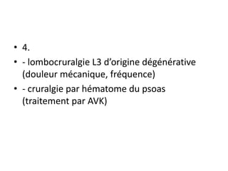 • 4.
• - lombocruralgie L3 d’origine dégénérative
(douleur mécanique, fréquence)
• - cruralgie par hématome du psoas
(traitement par AVK)
 