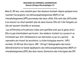 MALADIES DE L’APPAREIL LOCOMOTEUR
Dossier Clinique Rhumatologie n°2
__________________________________
Mme G, 50 ans, vous consulte pour des douleurs évoluant depuis quelques mois
touchant les poignets, les métacarpophalangiennes (MCP) et les
interphalangiennes (IPP) proximales des deux côtés. Elle note des difficultés
à se mouvoir au réveil pendant plus de deux heures. Elle est très fatiguée car
elle est souvent réveillée et anxieuse.
Les différentes articulations citées sont gonflées ainsi que le genou droit.
Elle n’a pas d’antécédent particulier. Son médecin traitant lui a prescrit un
traitement par Anti inflammatoire non stéroïdien ce qui lui a permis de
reprendre son travail de secrétaire. Le bilan biologique montre : NFS
normale, VS 80 mm 1ère heure, CRP : 30 mg/l. Radiographie des mains :
déminéralisation en bande épiphysaire des métacarpophalangiennes (MCP) et
interphalangiennes (IPP) des deux mains. Diminution des interlignes des IPP.
 