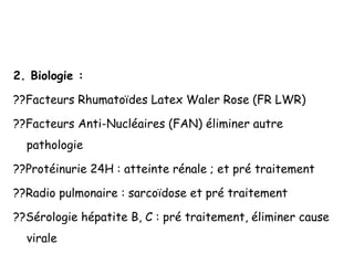 2. Biologie :
??Facteurs Rhumatoïdes Latex Waler Rose (FR LWR)
??Facteurs Anti-Nucléaires (FAN) éliminer autre
pathologie
??Protéinurie 24H : atteinte rénale ; et pré traitement
??Radio pulmonaire : sarcoïdose et pré traitement
??Sérologie hépatite B, C : pré traitement, éliminer cause
virale
 