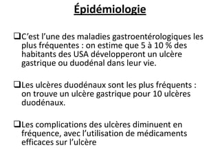 Épidémiologie
C’est l’une des maladies gastroentérologiques les
plus fréquentes : on estime que 5 à 10 % des
habitants des USA développeront un ulcère
gastrique ou duodénal dans leur vie.
Les ulcères duodénaux sont les plus fréquents :
on trouve un ulcère gastrique pour 10 ulcères
duodénaux.
Les complications des ulcères diminuent en
fréquence, avec l’utilisation de médicaments
efficaces sur l’ulcère
 
