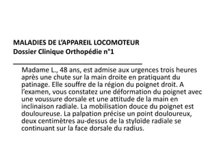 MALADIES DE L’APPAREIL LOCOMOTEUR
Dossier Clinique Orthopédie n°1
__________________________________
Madame L., 48 ans, est admise aux urgences trois heures
après une chute sur la main droite en pratiquant du
patinage. Elle souffre de la région du poignet droit. A
l’examen, vous constatez une déformation du poignet avec
une voussure dorsale et une attitude de la main en
inclinaison radiale. La mobilisation douce du poignet est
douloureuse. La palpation précise un point douloureux,
deux centimètres au-dessus de la styloïde radiale se
continuant sur la face dorsale du radius.
 