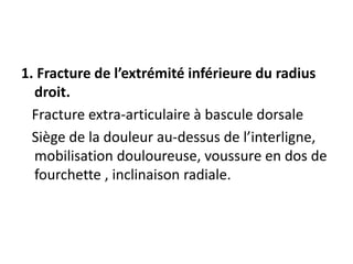 1. Fracture de l’extrémité inférieure du radius
droit.
Fracture extra-articulaire à bascule dorsale
Siège de la douleur au-dessus de l’interligne,
mobilisation douloureuse, voussure en dos de
fourchette , inclinaison radiale.
 