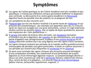 Symptômes
 Les signes de l’ulcère gastrique ou de l’ulcère duodénal sont très variables et peu
spécifiques. Il n’existe pas d’élément clinique permettant d’affirmer le diagnostic
avec certitude. La découverte d’un ulcère gastro-duodénal à la fibroscopie
digestive haute est possible chez des patients ne se plaignant de rien.
 Les symptômes les plus courants sont :
 l’épigastralgie qui est une douleur localisée à la partie haute de l’abdomen et qui
présente des caractéristiques : par exemple une apparition dans les 2 à 3 heures
après les repas est soulagée par une prise alimentaire, surtout s’il s’agit d’aliments
alcalins comme les produits laitiers. Elle se répète de façon quotidienne, donnant
une impression de « faim douloureuse » ;
 le pyrosis (sensation de brûlure rétro-sternale), une dyspepsie (sensation
d’inconfort lors de la digestion), des nausées ou des vomissements, une anorexie
(perte d’appétit) avec amaigrissement, la pâleur d’une anémie ferriprive ou un
méléna (diarrhée noirâtre due à du sang digéré) sont des signes moins constants.
 Les signes cliniques évoluent par périodes où le malade souffre quotidiennement,
entrecoupées de périodes sans gène particulière. Il existe un rythme saisonnier à
ces périodes qui seraient plus fréquentes au printemps et en automne.
 On peut aussi constater des signes cliniques plus bruyants pouvant témoigner
d’une complication d’emblée, lors notamment d’une perforation de la paroi
digestive ou d’une hémorragie digestive majeure. La symptomatologie décrite ci-
dessus est alors couverte par celle de la péritonite (douleur abdominale intense,
iléus, ventre de bois à la palpation…) et ceux de l’état de choc hémorragique
(pâleur intense, tachycardie, hypotension, angoisse…).
 