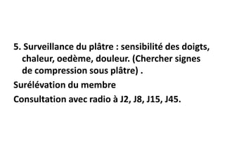 5. Surveillance du plâtre : sensibilité des doigts,
chaleur, oedème, douleur. (Chercher signes
de compression sous plâtre) .
Surélévation du membre
Consultation avec radio à J2, J8, J15, J45.
 