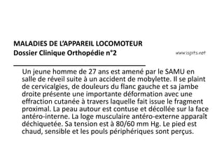 MALADIES DE L’APPAREIL LOCOMOTEUR
Dossier Clinique Orthopédie n°2
__________________________________
Un jeune homme de 27 ans est amené par le SAMU en
salle de réveil suite à un accident de mobylette. Il se plaint
de cervicalgies, de douleurs du flanc gauche et sa jambe
droite présente une importante déformation avec une
effraction cutanée à travers laquelle fait issue le fragment
proximal. La peau autour est contuse et décollée sur la face
antéro-interne. La loge musculaire antéro-externe apparaît
déchiquetée. Sa tension est à 80/60 mm Hg. Le pied est
chaud, sensible et les pouls périphériques sont perçus.
 
