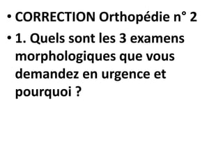 • CORRECTION Orthopédie n° 2
• 1. Quels sont les 3 examens
morphologiques que vous
demandez en urgence et
pourquoi ?
 