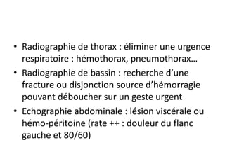 • Radiographie de thorax : éliminer une urgence
respiratoire : hémothorax, pneumothorax…
• Radiographie de bassin : recherche d’une
fracture ou disjonction source d’hémorragie
pouvant déboucher sur un geste urgent
• Echographie abdominale : lésion viscérale ou
hémo-péritoine (rate ++ : douleur du flanc
gauche et 80/60)
 
