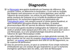 Diagnostic
 La fibroscopie œso-gastro-duodénale est l’examen de référence. Elle
visualise l’ulcère, en détermine la localisation, s’il est isolé ou multiple.
Des biopsies sont nécessaires en cas d’ulcère gastrique, pour vérifier
l’absence de cancérisation. Les ulcères les plus fréquents sont situés sur la
petite courbure de l’estomac et sur le bulbe du duodénum (partie
postérieure). On recherchera également une colonisation par
l’Helicobacter pylori, très souvent associé à l’ulcère gastro-duodénal, et
dont l’éradication permettra d’éviter des récidives. Le produit
pharmaceutique HELI KIT permet de détecter Helicobacter pylori.
 Un transit œso-gastro-duodénal (radiographie de l’abdomen après avoir
avalé un produit radio-opaque) peut être utile, si on ne peut avoir accès à
une fibroscopie, ou si une symptomatologie évocatrice persiste, en
l’absence de signe fibroscopique visible.
 La radio d’abdomen sans préparation est en règle générale normale. On
peut visualiser de l’air sous les coupoles diaphragmatiques en cas d’ulcère
perforé : un scanner peut également être utile en cas de saignement, ou
de suspicion de perforation.
 Chez les personnes jeunes, on peut se contenter d’une simple recherche
d’hélicobacter par une analyse des gaz respiratoires ou par la recherche
d’antigènes spécifiques dans les selles, sans faire de fibroscopie2.
 