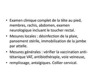 • Examen clinique complet de la tête au pied,
membres, rachis, abdomen, examen
neurologique incluant le toucher rectal.
• Mesures locales : désinfection de la plaie,
pansement stérile, immobilisation de la jambe
par attelle.
• Mesures générales : vérifier la vaccination anti-
tétanique VAT, antibiothérapie, voie veineuse,
• remplissage, antalgiques. Collier cervical.
 