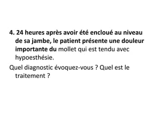 4. 24 heures après avoir été encloué au niveau
de sa jambe, le patient présente une douleur
importante du mollet qui est tendu avec
hypoesthésie.
Quel diagnostic évoquez-vous ? Quel est le
traitement ?
 