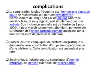 complications
 La complication la plus fréquente est l’hémorragie digestive
haute se manifestant soit par une hématémèse
(vomissement de sang), soit par un méléna (diarrhée
noirâtre faite de sang digéré), soit simplement par une
anémie. Son incidence annuelle est de l’ordre de 1 pour
10003. Il peut y avoir saignement abondant, par exemple
sur érosion de l’artère gastroduodénale qui passe sur la
face postérieure du premier duodénum.
 L’ulcère peut se compliquer de perforation gastrique ou
duodénale, avec constitution d’un pneumo-péritoine ou
d’une péritonite. Cette complication est cependant plus
rare
 En chronique, l’ulcère peut se compliquer d’anémie
ferriprive, de sténose pylorique, de cancérisation.
 