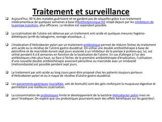 Traitement et surveillance
 Aujourd'hui, 90 % des malades guérissent et ne gardent pas de séquelles grâce à un traitement
médicamenteux de quelques semaines à base d’Antihistaminique H2 relayé depuis par les inhibiteurs de
la pompe à protons, plus efficaces. La récidive est cependant possible.
 La cicatrisation de l’ulcère est obtenue par un traitement anti-acide et quelques mesures hygièno-
diététiques (arrêt du tabagisme, sevrage alcoolique…).
 L’éradication d’Helicobacter pylori par un traitement antibiotique permet de réduire l’échec du traitement
anti-acide ou la récidive de l’ulcère gastro-duodénal. On utilise une double antibiothérapie à base de
pénicilline et de macrolide durant sept jours associée à un inhibiteur de la pompe à protons qui, lui, est
utilisé pendant 6 à 8 semaines en fonction de la localisation de l’ulcère. En cas d’allergie à l’un des
antibiotiques cités plus haut, ou face à l’échec de la première antibiothérapie d’éradication, l’utilisation
d’une nouvelle double antibiothérapie associant pénicilline ou macrolide avec un imidazolé
(métronidazole) est possible pendant sept jours.
 Le traitement par anti-acide au long cours peut-être proposé chez les patients toujours porteurs
d’Helicobacter pylori et ou à risque de récidive d’ulcère gastro-duodénal.
 Les pansements gastriques (sucralfate, sels de bismuth) sont des gels renforçant la muqueuse digestive et
permettant une meilleure cicatrisation.
 La consommation de probiotiques limite le développement de la bactérie Helicobacter pylori mais ne
peut l'éradiquer. On espère que ces probiotiques pourraient avoir des effets bénéfiques sur les gastrites5.
 