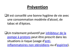 Prévention
Il est conseillé une bonne hygiène de vie avec
une consommation modérée d’alcool, de
tabac et d'épices.
Un traitement préventif par inhibiteur de la
pompe à protons peut être prescrit dans les
situations à risque (usage d’anti-
inflammatoires non stéroïdiens ou d’aspirine).
 