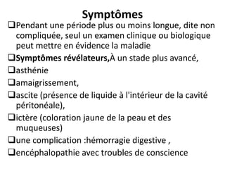 Symptômes
Pendant une période plus ou moins longue, dite non
compliquée, seul un examen clinique ou biologique
peut mettre en évidence la maladie
Symptômes révélateurs,À un stade plus avancé,
asthénie
amaigrissement,
ascite (présence de liquide à l'intérieur de la cavité
péritonéale),
ictère (coloration jaune de la peau et des
muqueuses)
une complication :hémorragie digestive ,
encéphalopathie avec troubles de conscience
 