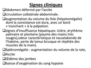Signes cliniques
Abdomen déformé par l’ascite
circulation collatérale abdominale .
augmentation du volume du foie (hépatomégalie)
dont la consistance est dure, avec un bord
« tranchant » à la palpation.
signes d'insuffisance hépatiques: ictère ,érythème
palmaire et plantaire (paume des mains très
rouges),odeur caractéristique et nauséabonde de
l'haleine, perte de tonus brusque et répétée des
muscles de la main).
Splénomégalie : augmentation du volume de la rate,
Ascite
Œdème des jambes
baisse d'oxygénation du sang hypoxie
 