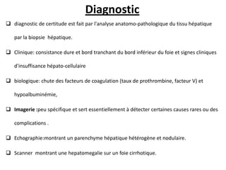 Diagnostic
 diagnostic de certitude est fait par l'analyse anatomo-pathologique du tissu hépatique
par la biopsie hépatique.
 Clinique: consistance dure et bord tranchant du bord inférieur du foie et signes cliniques
d'insuffisance hépato-cellulaire
 biologique: chute des facteurs de coagulation (taux de prothrombine, facteur V) et
hypoalbuminémie,
 Imagerie :peu spécifique et sert essentiellement à détecter certaines causes rares ou des
complications .
 Echographie:montrant un parenchyme hépatique hétérogène et nodulaire.
 Scanner montrant une hepatomegalie sur un foie cirrhotique.
 