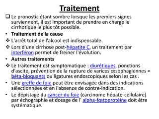 Traitement
 Le pronostic étant sombre lorsque les premiers signes
surviennent, il est important de prendre en charge le
cirrhotique le plus tôt possible.
• Traitement de la cause
 L'arrêt total de l'alcool est indispensable.
 Lors d'une cirrhose post-hépatite C, un traitement par
interféron permet de freiner l'évolution.
• Autres traitements
 Le traitement est symptomatique : diurétiques, ponctions
d'ascite, prévention de la rupture de varices œsophagiennes =
béta-bloquants ou ligatures endoscopiques selon les cas .
• Une greffe de foie peut être envisagée dans des indications
sélectionnées et en l'absence de contre-indication.
• Le dépistage du cancer du foie (carcinome hépato-cellulaire)
par échographie et dosage de l' alpha-fœtoprotéine doit être
systématique.
 