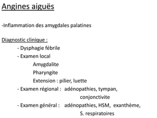 Angines aiguës
-Inflammation des amygdales palatines
Diagnostic clinique :
- Dysphagie fébrile
- Examen local
Amygdalite
Pharyngite
Extension : pilier, luette
- Examen régional : adénopathies, tympan,
conjonctivite
- Examen général : adénopathies, HSM, exanthème,
S. respiratoires
 
