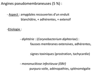 Angines pseudomembraneuses (5 %) :
- Aspect : amygdales recouvertes d'un enduit
blanchâtre, + adhérentes, + extensif
-Etiologie :
- diphtérie : (Corynebacterium diphteriae) :
fausses membranes extensives, adhérentes,
signes toxiniques (prostration, tachycardie)
- mononucléose infectieuse (EBV)
purpura voile, adénopathies, splénomégalie
 