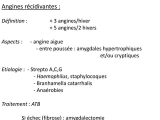 Angines récidivantes :
Définition : + 3 angines/hiver
+ 5 angines/2 hivers
Aspects : - angine aigue
- entre poussée : amygdales hypertrophiques
et/ou cryptiques
Etiologie : - Strepto A,C,G
- Haemophilus, staphylocoques
- Branhamella catarrhalis
- Anaérobies
Traitement : ATB
Si échec (fibrose) : amygdalectomie
 