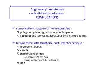  complications suppurées locorégionales :
 phlegmon péri amygdalien, adénophlegmon
 suppurations cervicales, avec septicémie et choc parfois
 le syndrome inflammatoire post-streptococcique :
 érythème noueux
 chorée
 glomérulonéphrite :
• incidence : 120 cas / an
• risque indépendant du traitement
 RAA
Angines érythémateuses
ou érythémato-pultacées :
COMPLICATIONS
 