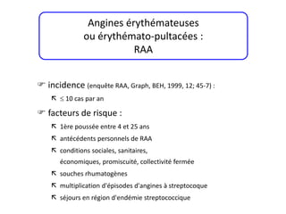  incidence (enquête RAA, Graph, BEH, 1999, 12; 45-7) :
  10 cas par an
 facteurs de risque :
 1ère poussée entre 4 et 25 ans
 antécédents personnels de RAA
 conditions sociales, sanitaires,
économiques, promiscuité, collectivité fermée
 souches rhumatogènes
 multiplication d'épisodes d'angines à streptocoque
 séjours en région d'endémie streptococcique
Angines érythémateuses
ou érythémato-pultacées :
RAA
 