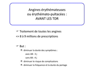  Traitement de toutes les angines
=> 8 à 9 millions de prescriptions
 But :
 diminuer la durée des symptômes :
avec AB : 3 j
sans AB : 4 j
 diminuer le risque de complications
 diminuer la fréquence et la durée du portage
Angines érythémateuses
ou érythémato-pultacées :
AVANT LES TDR
 