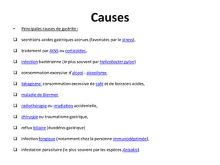 Causes
• Principales causes de gastrite :
 secrétions acides gastriques accrues (favorisées par le stress),
 traitement par AINS ou corticoïdes,
 infection bactérienne (le plus souvent par Helicobacter pylori)
 consommation excessive d'alcool - alcoolisme,
 tabagisme, consommation excessive de café et de boissons acides,
 maladie de Biermer,
 radiothérapie ou irradiation accidentelle,
 chirurgie ou traumatisme gastrique,
 reflux biliaire (duodéno-gastrique)
 infection fongique (notamment chez la personne immunodéprimée),
 infestation parasitaire (le plus souvent par les espèces Anisakis).
 