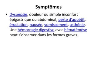 Symptômes
• Dyspepsie, douleur ou simple inconfort
épigastrique ou abdominal, perte d'appétit,
éructation, nausée, vomissement, asthénie.
Une hémorragie digestive avec hématémèse
peut s'observer dans les formes graves.
 