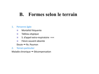 B. Formes selon le terrain
1. Personne âgée
Mortalité fréquente
Tableau atypique
S. d’appel extra-respiratoire +++
Fièvre souvent absente
Doute  Rx. Poumon
2. Terrain particulier
Maladie chronique  Décompensation
 