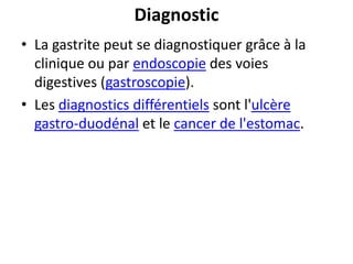Diagnostic
• La gastrite peut se diagnostiquer grâce à la
clinique ou par endoscopie des voies
digestives (gastroscopie).
• Les diagnostics différentiels sont l'ulcère
gastro-duodénal et le cancer de l'estomac.
 