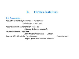 E. Formes évolutives
E-1. Pneumonies
•Sous traitement : Symptômes  rapidement
S. Physiques  en 1 sem.
•Spontanément: Amélioration en 7 à 10j
éclosion de foyers successifs,
Dissémination de l’infection,
Abcédation (Anaérobies +++, Staph.
Aureus, BGN: Klebsiella, Pseudomonas, Enterobacter..)
Parfois grave avec œdème lésionnel
 