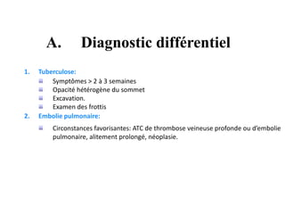 A. Diagnostic différentiel
1. Tuberculose:
Symptômes > 2 à 3 semaines
Opacité hétérogène du sommet
Excavation.
Examen des frottis
2. Embolie pulmonaire:
Circonstances favorisantes: ATC de thrombose veineuse profonde ou d’embolie
pulmonaire, alitement prolongé, néoplasie.
 