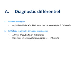 3. Poumon cardiaque:
• Dg parfois difficile: ATC d’infa rctus, choc de pointe déplacé, Orthopnée
4. Pathologie respiratoire chronique sous jacente:
• Asthme, BPCO, Dilatation de bronches
• Histoire de tabagisme, allergie, dyspnée avec sifflements
A. Diagnostic différentiel
 