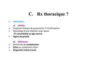 C. Rx thoracique ?
1. Indications:
a) Initiale:
Suspicion clinique de pneumonie  Confirmation
Sémiologie d’une infection resp. basse
ET comorbidité ou âge avancé.
Signes de gravité
b) Ultérieure:
Recherche de complication
Échec au traitement initial
Diagnostic initial erroné.
 