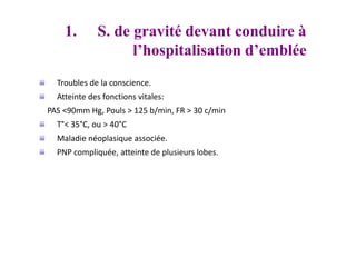 Troubles de la conscience.
Atteinte des fonctions vitales:
PAS <90mm Hg, Pouls > 125 b/min, FR > 30 c/min
T°< 35°C, ou > 40°C
Maladie néoplasique associée.
PNP compliquée, atteinte de plusieurs lobes.
1. S. de gravité devant conduire à
l’hospitalisation d’emblée
 