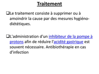 Traitement
Le traitement consiste à supprimer ou à
amoindrir la cause par des mesures hygiéno-
diététiques.
L'administration d'un inhibiteur de la pompe à
protons afin de réduire l'acidité gastrique est
souvent nécessaire. Antibiothérapie en cas
d'infection
 