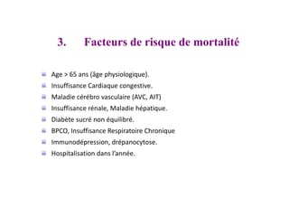 3. Facteurs de risque de mortalité
Age > 65 ans (âge physiologique).
Insuffisance Cardiaque congestive.
Maladie cérébro vasculaire (AVC, AIT)
Insuffisance rénale, Maladie hépatique.
Diabète sucré non équilibré.
BPCO, Insuffisance Respiratoire Chronique
Immunodépression, drépanocytose.
Hospitalisation dans l’année.
 