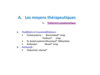 a. Fluidifiants et mucomodificateurs:
• Carbocysteine : Bronchokod* sirop.
Fluibron* sirop.
• N. Acetyl cysteine:Mucomyst* 200sachets.
• Ambroxol : Muxol* sirop.
b. Antitussifs :
• Clobutinol: silomat*
A. Les moyens thérapeutiques
1. Traitement symptomatique
 