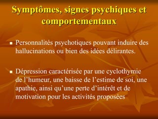 Symptômes, signes psychiques et
      comportementaux

Personnalités psychotiques pouvant induire des
hallucinations ou bien des idées délirantes.

Dépression caractérisée par une cyclothymie
de l’humeur, une baisse de l’estime de soi, une
apathie, ainsi qu’une perte d’intérêt et de
motivation pour les activités proposées
 