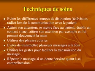 Techniques de soins
Eviter les différentes sources de distraction (télévision,
radio) lors de la communication avec le patient
Attirer son attention: se mettre face au patient, établir un
contact visuel, attirer son attention par exemple en lui
prenant doucement la main
Utiliser des phrases courtes
Eviter de transmettre plusieurs messages à la fois
Utiliser les gestes pour faciliter la transmission du
message
Répéter le message si un doute persiste quant à sa
compréhension
 