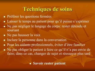 Techniques de soins
Préférer les questions fermées
Laisser le temps au patient pour qu’il puisse s’exprimer
Ne pas négliger le langage du corps: rester détendu et
souriant
Ne pas hausser la voix
Inclure la personne dans la conversation
Pour les aidants professionnels, éviter d’être familier
Ne pas obliger le patient à faire ce qu’il n’a pas envie de
faire; dans ce cas, changer de sujet et réessayer plus tard

                  Savoir rester patient
 