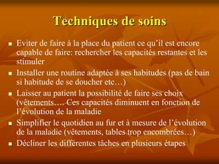 Techniques de soins
Eviter de faire à la place du patient ce qu’il est encore
capable de faire: rechercher les capacités restantes et les
stimuler
Installer une routine adaptée à ses habitudes (pas de bain
si habitude de se doucher etc…)
Laisser au patient la possibilité de faire ses choix
(vêtements…. Ces capacités diminuent en fonction de
l’évolution de la maladie
Simplifier le quotidien au fur et à mesure de l’évolution
de la maladie (vêtements, tables trop encombrées…)
Décliner les différentes tâches en plusieurs étapes
 