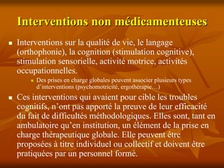 Interventions non médicamenteuses
Interventions sur la qualité de vie, le langage
(orthophonie), la cognition (stimulation cognitive),
stimulation sensorielle, activité motrice, activités
occupationnelles.
     Des prises en charge globales peuvent associer plusieurs types
     d’interventions (psychomotricité, ergothérapie…)
Ces interventions qui avaient pour cible les troubles
cognitifs, n’ont pas apporté la preuve de leur efficacité
du fait de difficultés méthodologiques. Elles sont, tant en
ambulatoire qu’en institution, un élément de la prise en
charge thérapeutique globale. Elle peuvent être
proposées à titre individuel ou collectif et doivent être
pratiquées par un personnel formé.
 