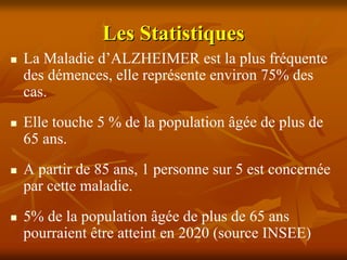 Les Statistiques
La Maladie d’ALZHEIMER est la plus fréquente
des démences, elle représente environ 75% des
cas.
Elle touche 5 % de la population âgée de plus de
65 ans.
A partir de 85 ans, 1 personne sur 5 est concernée
par cette maladie.
5% de la population âgée de plus de 65 ans
pourraient être atteint en 2020 (source INSEE)
 