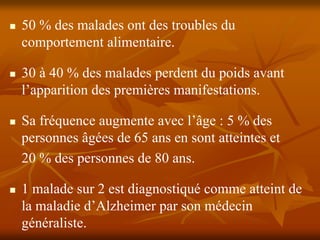 50 % des malades ont des troubles du
comportement alimentaire.

30 à 40 % des malades perdent du poids avant
l’apparition des premières manifestations.

Sa fréquence augmente avec l’âge : 5 % des
personnes âgées de 65 ans en sont atteintes et
20 % des personnes de 80 ans.

1 malade sur 2 est diagnostiqué comme atteint de
la maladie d’Alzheimer par son médecin
généraliste.
 