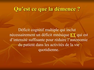 Qu’est ce que la démence ?


     Déficit cognitif multiple qui inclut
nécessairement un déficit mnésique ET qui est
d’intensité suffisante pour réduire l’autonomie
     du patient dans les activités de la vie
                  quotidienne.
 