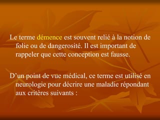 Le terme démence est souvent relié à la notion de
  folie ou de dangerosité. Il est important de
  rappeler que cette conception est fausse.


D’un point de vue médical, ce terme est utilisé en
 neurologie pour décrire une maladie répondant
 aux critères suivants :
 