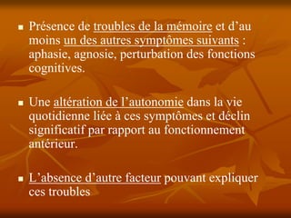 Présence de troubles de la mémoire et d’au
moins un des autres symptômes suivants :
aphasie, agnosie, perturbation des fonctions
cognitives.

Une altération de l’autonomie dans la vie
quotidienne liée à ces symptômes et déclin
significatif par rapport au fonctionnement
antérieur.

L’absence d’autre facteur pouvant expliquer
ces troubles
 